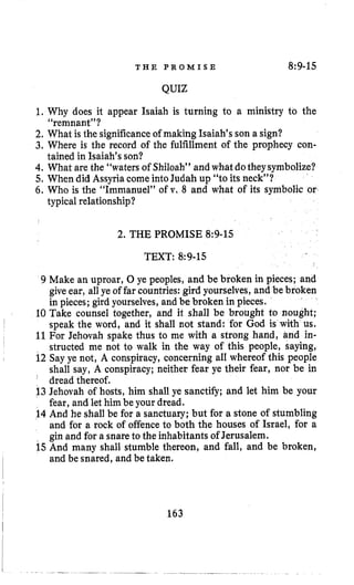 T H E P R O M I S E 8:9-15
QUIZ
1. Why does it appear Isaiah is turning to a ministry to the
2. What is the significanceof making Isaiah’s son a sign?
3. Where is the record of the fulfillment of the prophecy con-
4. What are the “watersof Shiloah” and what dotheysymbolize?
5, When did Assyria come intoJudah up “to its neck”?
6. Who is the “Immanuel” of v. 8 and what of its symbolic or
“remnant”?
tained in Isaiah’s son?
typical relationship?
2. THE PROMISE 8~9-15
TEXT: 8:9-15
9 Make an uproar, 0 ye peoples, and be broken in pieces; and
giveear, all ye of far countries: gird yourselves,and be broken
in pieces; gird yourselves, and be broken in pieces.
10 Take counsel together, and it shall be brought to nought;
speak the word, and it shall not stand: for God is with us.
11For Jehovah spake thus to me with a strong hand, and in-
structed me not to walk in the way of this people, saying,
12 Say ye not, A conspiracy, concerning all whereof this people
shall say, A conspiracy; neither fear ye their fear, nor be in
’ dread thereof.
13 Jehovah of hosts, him shall ye sanctify; and let him be your
fear, and let him be your dread.
14 And he shall be for a sanctuary; but for a stone of stumbling
and for a rock of offenceto both the houses of Israel, for a
gin and for a snareto the inhabitants of Jerusalem.
15And many shall stumble thereon, and fall, and be broken,
and be snared, and be taken.
163
 