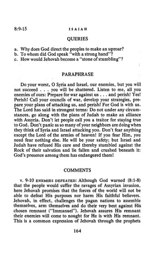 8~9-15 I S A I A H
QUERIES
a. Why does God directthe peoples to make an uproar?
b. Towhom did God speak “with a stronghand”?
c. How would Jehovahbecome a “stone of stumbling”?
PARAPHRASE
Do your worst, 0 Syria and Israel, our enemies, but you will
not succeed . . . you will be shattered. Listen to me, all you
enemies of ours: Preparefor war against us ...and perish! Yes!
Perish! Call your councils of war, develop your strategies, pre-
pare your plans of attacking us, and perish! For God is with us.
The Lord has said in strongest terms: Do not under any circum-
stances, go along with the plans of Judah to make an alliance
with Assyria. Don’t let people call you a traitor for staying true
to God. Don’t panic assomany of your neighbors aredoingwhen
they think of Syria and Israel attacking you. Don’t fear anything
except the Lord of the armies of heaven! If you fear Him, you
need fear nothing else. He will be your safety; but Israel and
Judah have refused His care and thereby stumbled against the
Rock of their salvation and lie fallen and crushed beneath it:
God’s presence amongthem has endangeredthem!
COMMENTS
v. 9-10ENEMIES DEFEATED: Although God warned (8:l-8)
that the people would suffer the ravages of Assyrian invasion,
here Jehovah promises that the forces of the world will not be
able to defeat His purposes nor harm His faithful believers.
Jehovah, in effect, challenges the pagan nations to assemble
themselves, arm themselves and do their very best against His
chosen remnant (“Immanuel”). Jehovah assures His remnant
their enemies will come to nought for He is with His remnant.
This is a common expression of Jehovah through the prophets
164
 