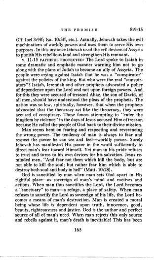 T H E P R O M I S E 8:9-15
(Cf. Joel 3:9ff Isa. 10:5ff,etc.). Actually, Jehovah takes the evil
machinations of worldly powers and uses them to serve His own
purposes. In this instanceJehovah used the evil devices of Assyria
to punish His rebelliousland and strengthen His remnant.
v, 11-15 FAITHFUL PROTECTED: The Lord spoke to Isaiah in
some dramatic and emphatic manner warning him not to go
along with the plans of Judah to become an ally of Assyria. The
people were crying against Isaiah that he was a “conspirator”
against the policies of the king. But who were the real “conspir-
ators”? Isaiah, Jeremiah and other prophets advocated a policy
of dependenceupon the Lord and not upon foreign powers. And
for this they were accused of treason! Ahaz, the son of David, of
all men, should have understood the pleas of the prophets. The
nation was so low, spiritually, however, that when the prophets
advocated that the theocracy act like the theocracy, they were
accused of conspiracy. Those forces attempting to “enter the
kingdom by violence” in the days of Jesus accused Him oftreason
because He called the people of God back to their divine mission.
Man seems bent on fearing and respecting and reverencing
the wrong power. The tendency of man is always to fear and
respect the power he can see and feel-worldly power. Surely
Jehovah has manifested His power in the world sufficiently to
direct man’s fear toward Himself. Yet man in his pride refuses
to trust and turns to his own devices for his salvation. Jesus re-
minded men, “And fear not them which kill the body, but are
not able to kill the soul; but rather fear him which is able to
destroyboth soul and body in hell” (Matt. 10:28).
God is sanctified by man when man sets God apart in His
rightful place-as sovereign of man’s mind and motives and
actions. When man thus sanctifies the Lord, the Lord becomes
a “sanctuary” to man-a refuge, a place of safety. When man
refuses to sanctifythe Lord as sovereign of his life, the Lord be-
comes a means of man’s destruction. Man is created a moral
being whose life is dependent upon truth, innocence, good,
beauty, righteousness and justice, God is the author and perfect
source of all of man’s need, When man rejects this only source
and rebells against it, man’s death is inevitable! This has been
165
 