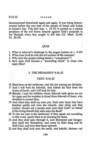8:16-22 I S A I A H
demonstrated historicallyagain and again. It was being demon-
strated before the very eyes of the people of Israel and Judah
in Isaiah’s day. This text (esp. v. 14-15) is quoted as a typical
prophecy of the evil forces arrayed against God’s purposes in
the Messiah when they sought to kill him (Cf. Matt. 21:44;
Lk. 20:18).
QUIZ I
1.What is Jehovah’s challenge to the pagan nations in v. 9-10?
2. What does God dowith the evil actionsof His enemies?
3. Why were the people calling Isaiah a “conspirator”?
4, How does God become a “stumbling block” to those who
reject Him?
3. THE PEDAGOGY 8:16-22
TEXT: 8:16-22
. .
16 Bind thou up the testimony, seal the law among my disciples.
17 And I will wait for Jehovah, that hideth his face from the
house of Jacob, and I will look for him.
18 Behold, I and the childrenwhom Jehovah hath given me are
for signs and for wonders in Israel fromJehovah of hosts, who
dwelleth in mount Zion.
19 And when they shall say unto you, Seek unto them that have
familiar spirits and unto the wizards, that chirp and that
mutter: should not a people seek unto their God? on behalf
of the living shouldthey seek unto the dead?
20 To the law and to the testimony! if they speak not according
to this word, surelythere is no morning for them.
21 And they shall pass through it, sore distressed and hungry,
they shall fret themselves, and curse by their king and by
their God, and turn their faces upward:
22 and they shall look unto the earth, and behold, distress rad
166
 