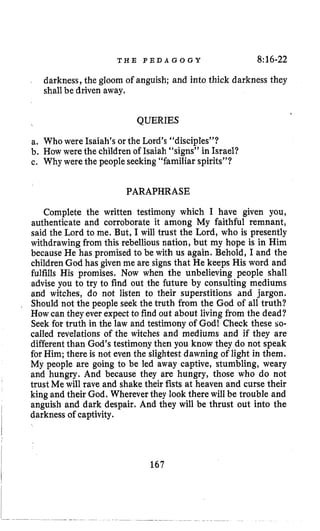 T H E P E D A G O G Y 8~16-22
darkness, the gloom of anguish; and into thick darkness they
shall be driven away.
c QUERIES
a. Who were Isaiah’s or the Lord’s “disciples”?
b. How were the children of Isaiah “signs” in Israel?
c. Why were the peopleseeking“familiar spirits”?
PARAPHRASE
Complete the written testimony which I have given you,
authenticate and corroborate it among My faithful remnant,
said the Lord to me. But, I will trust the Lord, who is presently
withdrawing from this rebelliousnation, but my hope is in Him
because He has promised to be with us again. Behold, I and the
children God has given me are signs that He keeps His word and
fulfills His promises. Now when the unbelieving people shall
advise you to try to find out the future by consulting mediums
and witches, do not listen to their superstitions and jargon.
Should not the people seek the truth from the God of all truth?
Howcan they ever expectto find out about livingfrom the dead?
Seek for truth in the law and testimony of God! Check these so-
called revelations of the witches and mediums and if they are
different than God’s testimonythen you know they do not speak
for Him; there is not even the slightest dawning of light in them.
My people are going to be led away captive, stumbling, weary
and hungry. And because they are hungry, those who do not
trust Me will rave and shake their fists at heaven and curse their
king and their God. Wherever they look there will be trouble and
anguish and dark despair. And they will be thrust out into the
darkness of captivity.
167
 
