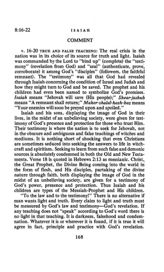 8:16-22 I S A I A H
COMMENT
v. 16-20 TRUE AND FALSE TEACHING: The real crisis in the
nation was in its choice of its source for truth and light. Isaiah
was commanded by the Lord to “bind up” (complete)the “testi-
mony” (revelation from God) and “seal’’ (authenticate, prove;
corroborate) it among God’s “disciples” (followers, the faithful
remnant). The “testimony” was all that God had revealed
through Isaiah concerningthe condition of Israel and Judah and
how they might turn to God and be saved. The prophet and his
children had even been named to symbolize God’s promises.
Isaiah means “Jehovah will save (His people);” Sheur-jashub
means “A remnant shall return;” Maher-shalal-hash-bazmeans
“Your enemies will soonbe preyed upon and spoiled.”
Isaiah and his sons, displaying the image of God in their
lives, in the midst of an unbelieving society, were given for test-
imony of God’spresence and protectionfor those who trust Him.
Their testimony is where the nation is to seek for Jehovah, not
in the obscure and ambiguousand false teachings of witches and
mediums. It is nothing short of shocking that even Christians
are sometimesseduced into seekingthe answers to life in witch-
craft and spiritism. Seekingto learn from such falseand demonic
sources is absolutely condemned in both the Old and New Testa-
ments. Verse 18 is quoted in Hebrews 2:13 as messianic. Christ,,
the Great Prophet, the Divine Being coming into the world in
the form of flesh, and His disciples, partaking of the divine
nature through faith, both displaying the image of God in the
midst of an unbelieving society, are given for a testimony of
God’s power, presence and protection. Thus Isaiah and his
children are types of the Messiah-Prophet and His children.
“To the law and to the testimony!” There is no alternative if
man wants light and truth. Every claim to light and truth must
be measured by God’s law and testimony-God’s revelation. If
any teaching does not “speak’’ accordingto God’s word there is
no light in that teaching. It is darkness, falsehood and condem-
nation. Whatever it is or wherever it is found, if it is true it will
agree in fact, principle and practice with God’s revelation.
168
 