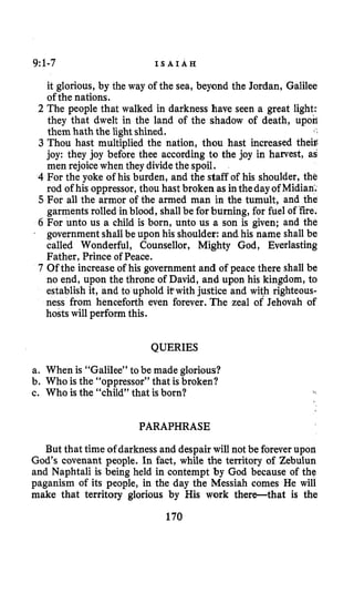9:l-7 I S A I A H
it glorious, by the way of the sea, beyond the Jordan, Galilee
of the nations.
2 The people that walked in darkness have seen a great light:
they that dwelt in the land of the shadow of death, upon
3 Thou hast multiplied the nation, thou hast increased theig
joy: they joy before thee according to the joy in harvest, as
men rejoicewhen they divide the spoil.
4 For the yoke of his burden, and the staff of his shoulder, the
rod of his oppressor,thou hast broken as intheday of Midian;
5 For all the armor of the armed man in the tumult, and the
garments rolled in blood, shallbe for burning, for fuel of fire.
6 For unto us a child is born, unto us a son is given; and the
government shallbe upon his shoulder: and his name shall be
called Wonderful, Counsellor, Mighty God, Everlasting
Father, Prince of Peace.
7 Of the increase of his government and of peace there shall be
no end, upon the throne of David, and upon his kingdom, to
establish it, and to uphold itwith justice and with righteous-
ness from henceforth even forever. The zeal of Jehovah of
hosts will perform this.
them hath the lightshined. I /
’
QUERIES
a. When is “Galilee” to be made glorious?
b. Who is the “oppressor” that is broken?
e. Who is the “child” that isborn?
PARAPHRASE
But that time of darkness and despair will not be foreverupon
God’s covenant people. In fact, while the territory of Zebulun
and Naphtali is being held in contempt by God because of the
paganism of its people, in the day the Messiah comes He will
make that territory glorious by His work there-that is the
170
 