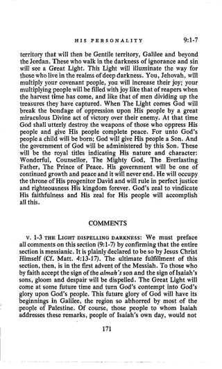 H I S P E R S O N A L I T Y 9:1-7
territory that will then be Gentile territory, Galilee and beyond
the Jordan. Thesewho walk in the darkness of ignorance and sin
will see a Great Light. This Light will illuminate the way for
those who live in the realms of deepdarkness. You, Jehovah, will
multiply your covenant people, you will increase their joy; your
multiplyingpeople will be filledwith joy like that of reapers when
the harvest time has come, and like that of men dividing up the
treasures they have captured. When The Light comes God will
break the bondage of oppression upon His people by a great
miraculous Divine act of victory over their enemy. At that time
God shall utterly destroy the weapons of those who oppress His
people and give His people complete peace. For unto God’s
people a child will be born; God will give His people a Son. And
the government of God will be administered by this Son. These
will be the royal titles indicating His nature and character:
Wonderful, Counsellor, The Mighty God, The Everlasting
Father, The Prince of Peace. His government will be one of
continued growth and peace and it will never end. He will occupy
the throne of His progenitor David and will rule in perfect justice
and righteousness His kingdom forever. God’s zeal to vindicate
His faithfulness and His zeal for His people will accomplish
all this.
COMMENTS
v. 1-3 THE LIGHTDISPELLING DARKNESS: We must preface
all comments on this section (9:l-7)by confirmingthat the entire
sectionis messianic. It is plainlydeclared to be so by Jesus Christ
Himself (Cf. Matt. 4:13-17). The ultimate fulfillment of this
section,then, is in the first advent of the Messiah. To those who
by faith acceptthe signof the almah’sson and the signof Isaiah’s
sons, gloom and despair will be dispelled. The Great Light will
come at some future time and turn God’s contempt into God’s
glory upon God’s people. This future glory of God will have its
beginnings in Galilee, the region so abhorred by most of the
:people of Palestine. Of course, those people to whom Isaiah
addressesthese remarks, people of Isaiah’s own day, would not
I
, 171
 