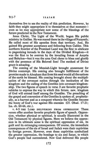 9:1-7 I S A I A H
themselves live to seethe reality of this prediction. However, by
faith they might appropriate it to themselves at that moment-
even as we may appropriate now some of the blessings of the
future predicted in the New Testament.
Jesus Christ, The Light of the World, began His public
ministry in Galilee. Hewasreared there inthevillageof Nazareth,;
He called most of His apostles from that territory. And, He3
gained His greatest acceptance and followingfrom Galilee. This
northern frontier of the Promised Land was the first to abdicate
to paganizing inroads in the days of the Divided Kingdom-it
was the first to be overrun by the invading forces of Assyria
and Babylon-but it was the area God chose to bless and glorify
with the presence of His Beloved Son! The method of Divine
grace is amazing.
The coming of the Messiah-Light brought atonement for
Divine contempt. His coming also brought fulfillment of the
promisemadetoAbrahamthatfromhisseedwould allthenations
of the earth be blessed. His coming brought about the multipli-
cation of the covenant nation through the institution of the
kingdom and the calling of the Gentiles into covenant kingdom-
ship. The two figures of speech in verse 3 are favorite prophetic
vehicles to express the way in which this future, new, kingdom
of God will extend itself among the Gentiles. The preaching of
the gospel and conversionof the Gentiles is spoken of, prophetic-
ally, as a harvest and as a conquest wherein the Gentiles become
the booty of God’s war against His enemies (Cf. Obad. 17-21;
Isa. ch. 60-66,etc.).
v. 4-5 THE LORD DELIVERING FROM OPPRESSION: These.
verses offer another favoriteprophetic figure of speech. Oppres-
sion, whether physical or spiritual, is usually illustrated in the
Old Testament by physical figures. Here we believe the oppres-
sion in its ultimate sense is the spiritual oppression of sin, its
guilt and its estranging consequences. Of course, the immediate
consequences of the sin of Israel and Judah were their captivities
by foreign powers. However, even these captivities symbolized
the greater oppression, the bondage to sin and Satan, to which
God’s people had surrendered. Now God delivered His people
172
 