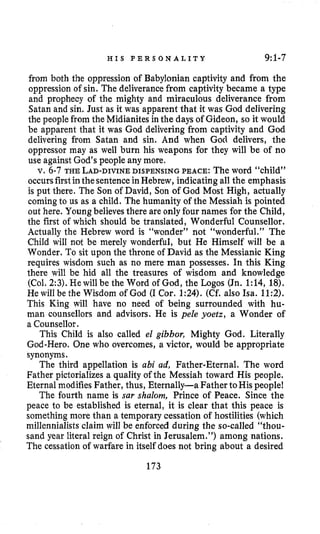 H I S P E R S O N A L I T Y 9:1-7
from both the oppression of Babylonian captivity and from the
oppression of sin. The deliverancefrom captivity became a type
and prophecy of the mighty and miraculous deliverance from
Satan and sin. Just as it was apparent that it was God delivering
the people from the Midianites in the days of Gideon, so it would
be apparent that it was God delivering from captivity and God
delivering from Satan and sin. And when God delivers, the
oppressor may as well burn his weapons for they will be of no
use against God’s people any more.
v. 6-7 THE LAD-DIVINEDISPENSING PEACE: The word “child”
occursfirstinthesentenceinHebrew, indicating all the emphasis
is put there. The Son of David, Son of God Most High, actually
coming to us as a child. The humanity of the Messiah is pointed
out here. Youngbelieves there are only four names for the Child,
the first of which should be translated, Wonderful Counsellor.
Actually the Hebrew word is “wonder” not “wonderful.” The
Child will not be merely wonderful, but He Himself will be a
Wonder. To sit upon the throne of David as the Messianic King
requires wisdom such as no mere man possesses. In this King
there will be hid all the treasures of wisdom and knowledge
(Col. 2:3).He will be the Word of God, the Logos (Jn. 1:14, 18).
He will be the Wisdom of God (I Cor. 1:24). (Cf. also Isa. 11:2).
This King will have no need of being surrounded with hu-
man counsellors and advisors. He is pele yoetz, a Wonder of
a Counsellor.
This Child is also called el gibbor, Mighty God. Literally
God-Hero. One who overcomes, a victor, would be appropriate
synonyms.
The third appellation is ubi ad, Father-Eternal. The word
Father pictorializesa quality of the Messiah toward His people.
Eternal modifies Father, thus, Eternally-a Father toHis people!
The fourth name is SUP shalom, Prince of Peace. Since the
peace to be established is eternal, it is clear that this peace is
something more than a temporary cessation of hostilities (which
millennialistsclaim will be enforced during the so-called “thou-
sand year literal reign of Christ in Jerusalem.”) among nations.
The cessationof warfare in itself does not bring about a desired
173
 