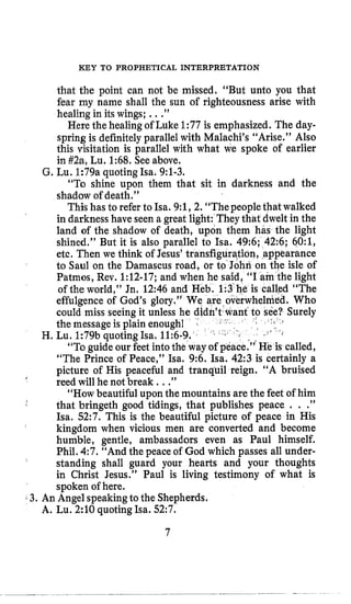 KEY TO PROPHETICAL INTERPRETATION
that the point can not be missed. “But unto you that
fear my name shall the sun of righteousness arise with
healing in its wings; ...”
Here the healing of Luke 1:77 is emphasized. The day-
spring is definitely parallel with Malachi’s “Arise.” Also
this visitation is parallel with what we spoke of earlier
in #2a, Lu. 1:68. Seeabove.
G. Lu. 1:79a quoting Isa. 9:l-3.
“To shine upon them that sit in darkness and the
shadow of death.”
This has to referto Isa. 9:1,2. “Thepeoplethat walked
in darkness have seen a great light: They that dweltin the
land of the shadow of death, upon them has the light
shined.’’ But it is also parallel to Isa. 496; 42:6; 60:1,
etc. Then we think of Jesus’transfiguration, ,appearance
to Saul on the Damascus road, br to John on the isle of
Patmos, Rev. 1:12-17; and when he said, “I am the light
of the world,” Jn. 12:46 and Heb. 1
effulgence of God’s glory.” We
could miss seeing it unless he did
the message is plain enough1 I
H. Lu. 1:79b quoting Isa. 11:6-9.‘
“To guide our feet intothe way of peace.” He is called,
“The Prince of Peace,” Isa. 9:6. Isa. 42:3 is certainly a
picture of His peaceful and tranquil reign. “A bruised
reed will he not break ...”
“How beautiful upon the mountains are the feet of him
that bringeth good tidings, that publishes peace . . .”
Isa, 52:7. This is the beautiful picture of peace in His
kingdom when vicious men are converted and become
humble, gentle, ambassadors even as Paul himself.
Phil. 4:7. “And the peace of God which passes all under-
standing shall guard your hearts and your thoughts
in Christ Jesus.” Paul is living testimony of what is
spoken oihere.
‘*
3. An Angel speakingto the Shepherds.
A. Lu. 2:lO quoting Isa. 52:7.
7
 