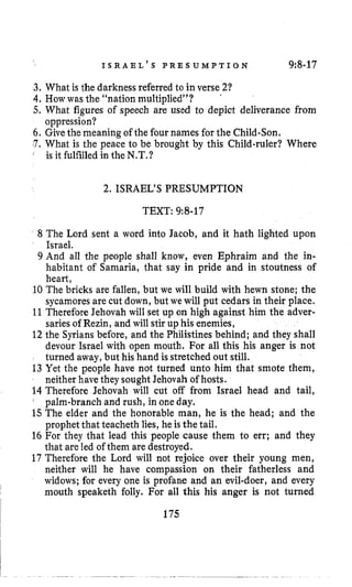 I S R A E L ’ S P R E S U M P T I O N 9:8-17
3. What is the darkness referred to in verse21
4,Howwas the “nation multiplied”?
5, What figures of speech are used to depict deliverance from
6, Givethe meaning of the four names for the Child-Son,
.7, What is the peace to be brought by this Child-ruler? Where
’
oppression?
is it fulfilledin the N.T,?
2. ISRAEL’S PRESUMPTION
TEXT: 9:8-17
8 The Lord sent a word into Jacob, and it hath lighted upon
Israel.
9 And all the people shall know, even Ephraim and the in-
habitant of Samaria, that say in pride and in stoutness of
heart,
10 The bricks are fallen, but we will build with hewn stone; the
sycamores are cut down, but we will put cedars in their place.
11Therefore Jehovah will set up on high against him the adver-
sariesof Rezin, and will stir up his enemies,
12 the Syrians before, and the Philistines behind; and they shall
devour Israel with open mouth. For all this his anger is not
turned away,but his hand is stretched out still.
13 Yet the people have not turned unto him that smote them,
neither have they soughtJehovah of hosts.
14 Therefore Jehovah will cut off from Israel head and tail,
‘ palm-branch and rush, in one day.
15The elder and the honorable man, he is the head; and the
prophet that teacheth lies, he is the tail.
16 For they that lead this people cause them to err; and they
that are led of them are destroyed.
17 Therefore the Lord will not rejoice over their young men,
neither will he have compassion on their fatherless and
widows; for every one is profane and an evil-doer, and every
mouth speaketh folly. For all this his anger is not turned
175
 