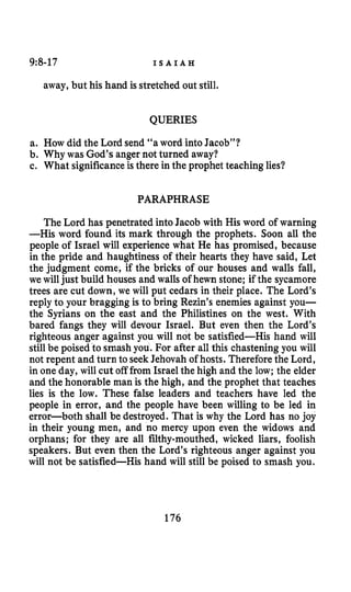 9:8-17 I S A I A H
away,but his hand is stretched out still.
QUERIES
a. How did the Lord send “a word into Jacob”?
b. Why was God’s angernot turned away?
c. What significanceisthere in the prophet teachinglies?
PARAPHRASE
The Lord has penetrated into Jacob with His word of warning
-His word found its mark through the prophets. Soon all the
people of Israel will experience what He has promised, because
in the pride and haughtiness of their hearts they have said, Let
the judgment come, if the bricks of our houses and walls fall,
we will just build housesand walls of hewn stone; if the sycamore
trees are cut down, we will put cedars in their place. The Lord’s
reply to your bragging is to bring Rezin’s enemies against you-
the Syrians on the east and the Philistines on the west. With
bared fangs they will devour Israel. But even then the Lord’s
righteous anger against you will not be satisfied-His hand will
stillbe poised to smashyou. For after all this chastening you will
not repent and turn to seekJehovah of hosts. Thereforethe Lord,
in one day, will cut off from Israelthe high and the low; the elder
and the honorable man is the high, and the prophet that teaches
lies is the low. These false leaders and teachers have led the
people in error, and the people have been willing to be led in
error-both shall be destroyed. That is why the Lord has no joy
in their young men, and no mercy upon even the widows and
orphans; for they are all filthy-mouthed, wicked liars, foolish
speakers. But even then the Lord’s righteous anger against you
will not be satisfied-His hand will still be poised to smash you.
176
 