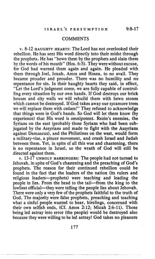 I S R A E L ’ S P R E S U M P T I O N 9:8-17
COMMENT§
v. 8-12 HAUGHTY HEARTS: The Lord has not overlooked their
rebellion. He has sent His word directly into their midst through
the prophets. He has “hewn them by the prophets and slain them
by the words of his mouth” (Hos. 65). They werewithout excuse,
for God had warned them again and again. He pleaded with
them through Joel, Jonah, Amos and Hosea, to no avail. They
became prouder and prouder. There was no humility and no
repentance for sin. In their haughty hearts they said, in effect,
“Let the Lord’sjudgment come, we are fully cqpable of control-
ling every situation by our own hands. If God destroys our brick
houses and city walls we will rebuild them with hewn stones
which cannot be destroyed. If God takes away our sycamore trees
we will replace them with cedars!” They refused to acknowledge
that things were in God’s hands. So God will let them know (by
experience) that His word is omnipotent. Rezin’s enemies, the
Syrians on the east (probablythose Syrians who had been sub-
jugated by the Assyrians and made to fight with the Assyrians
against Damascus), and the Philistines on the west, would form
a military-vise,a pincer movement, and crush Israel and Judah
between them. Yet, in spite of all this woe and chastening, there
is no repentance in Israel, so the wrath of God will still be
directed against them.
v. 13-17UNHOLY HARBINGERS: The people had not turned to
Jehovah, in spite of God’s chastening and the preaching of God’s
prophets. The reason for their continued rebellion could be
found in the fact that the leaders of the nation (its rulers and
religious leaders-prophets) were teaching and leading the
people in lies. From the head to the tail-from the king to the
lowliest official-they were telling the people lies about Jehovah.
There were only a very few of the prophets faithful to the truth of
God. The majority were false prophets, preaching and teaching
what a sinful people wanted to hear, hirelings, concerned with
their own selfish ends, (Cf. Amos 2:12; Micah 2:6-11). Those
being led astray into error (the people) would be destroyed also
becausethey were willing to be led astray! God takes no pleasure
177
 