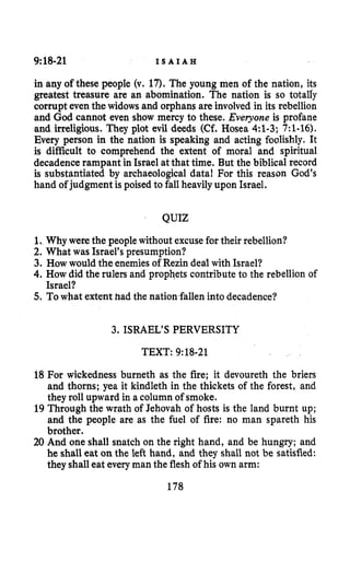 9:18-21 I S A I A H
in any of these people (v. 17). The young men of the nation, its
greatest treasure are an abomination. The nation is so totally
corrupt eventhewidows and orphans are involved in its rebellion
and God cannot even show mercy to these. Everyone is profane
and irreligious. They plot evil deeds (Cf.Hosea 4:l-3; 7:1-16).
Every person in the nation is speaking and acting foolishly. It
is difficult to comprehend the extent of moral and spiritual
decadence rampant in Israel atthat time. But the biblical record
is substantiated by archaeological data! For this reason God’s
hand of judgment is poised to fall heavily upon Israel.
QUIZ
1. Why were the people without excusefor their rebellion?
2. What was Israel’s presumption?
3. How would the enemiesof Rezin deal with Israel?
4. How did the rulers and prophets contributeto the rebellion of
5.Towhat extent had the nation.falleninto decadence?
Israel?
3. ISRAEL’S PERVERSITY
TEXT: 9:18-21
18 For wickedness burneth as the fire; it devoureth the briers
and thorns; yea it kindleth in the thickets of the forest, and
they roll upward in a column of smoke.
19 Through the wrath of Jehovah of hosts is the land burnt up;
and the people are as the fuel of fire: no man spareth his
brother.
20 And one shall snatch on the right hand, and be hungry; and
he shall eat on the left hand, and they shall not be satisfied:
they shalleat everyman the flesh of his own arm:
178
 