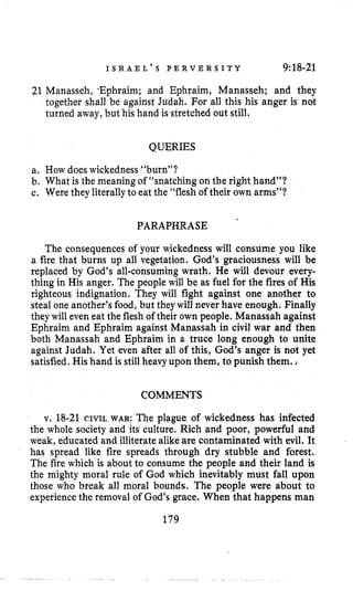 I S R A E L ’ S P E R V E R S I T Y 9:18-21
21 Manasseh, *Ephraim; and Ephraim, Manasseh; and they
together shall be against Judah. For all this his anger is not
turned away,but his hand is stretched out still,
QUERIES
a. How doeswickedness “burn”?
b. What is the meaningof “snatching on the right hand”?
c. Were they literallyto eat the “flesh of their own arms”?
PARAPHRASE
The consequences of your wickedness will consume you like
a fire that burns up all vegetation. God’s graciousness will be
replaced by God’s all-consuming wrath. He will devour every-
thing in His anger. The people will be as fuel for the fires of His
righteous indignation. They will fight against one another to
steal one another’s food, but they will never have enough. Finally
they will even eat the fleshof their own people. Manassah against
Ephraim and Ephraim against Manassah in civil war and then
both Manassah and Ephraim in a truce long enough to unite
against Judah. Yet even after all of this, God’s anger is not yet
satisfied. His hand is stillheavy upon them, to punish them.
COMMENTS
v. 18-21 CIVIL WAR: The plague of wickedness has infected
the whole society and its culture. Rich and poor, power€ul and
weak, educated and illiterate alikeare contaminated with evil. It
has spread like fire spreads through dry stubble and forest.
The fire which is about to consume the people and their land is
the mighty moral rule of God which inevitably must fall upon
those who break all moral bounds. The people were about to
experiencethe removal of God’sgrace. When that happens man
179
 
