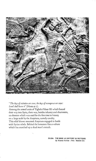 Tlv days ojviritatih are mirrc, drc, days ofrrronip~riscore come:
l m r l shall ktrori~it” (Hosea 9:7).
Among the armed units of Tiglnth,Pileser 111which forced
their way into Syria, there was, besides infantry and charioteers,
an element which was used for the first time in history
on a large scale by the Assyrians, namely cavalry.
This relief shows mounted Assyrims engaged in battle
wirh Syrian rebels. Behind the Iiorseiiieii flies a vulture
which lias stiatclied u p a dead man’s cntrails.
FROM: THE BIBLE AS HISTORY IN PICTURES
By Werner Keller -. Wm. Morrow Co.
 