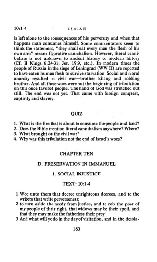 10:1-4 I S A I A H
is left alone to the consequences of his perversity and when that
happens man consumes himself. Some commentators seem to
think the statement, “they shall eat every man the flesh of his
own arm” means figurativecannibalism. However, literal canni-
balism is not unknown to ancient history or modern history
(Cf. I1 Kings 6:24-31; Jer. 19:9, etc.). In modern times the
people of Russia in the siege of Leningrad (WW 11)are reported
to have eaten human flesh to survivestarvation. Socialand moral
anarchy resulted in civil war-brother killing and robbing
brother. And all these woes were but the beginning of tribulation
on this once favored people. The hand of God was stretched out
still. The end was not yet. That came with foreign conquest,
captivityand slavery.
QUIZ
1. What is the fire that is about to consume the people and land?
2. Does the Bible mention literal cannibalism anywhere?Where?
3. What brought on the civilwar?
4. Why was this tribulation not the end of Israel’swoes?
CHAPTER TEN
D. PRESERVATION IN IMMANUEL
1. SOCIAL INJUSTICE
TEXT: 10~1-4
1Woe unto them that decree unrighteous decrees, and to the
writers that write perverseness;
2 to turn aside the needy from justice, and to rob the poor of
my people of their right, that widows may be their spoil, and
that they may make the fatherless their prey!
3 And what will ye do in the day of visitation, and in the desola-
180
 