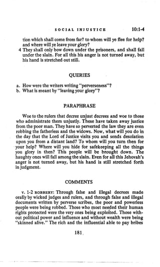 S O C I A L I N J U S T I C E 10:1-4
tion which shall comefrom far?to whom will ye flee for help?
and where will ye leaveyour glory?
4 They shall only bow down under the prisoners, and shall fall
under the slain. For all this his anger is not turned away, but
his hand is stretched out still.
QUERIES
a. How were the writerswriting“perverseness”?
b, What is meant by “leaving your glory”?
PARAPHRASE
Woe to the rulers that decree unjust decrees and woe to those
who administrate them unjustly. These have taken away justice
from the poor man. Theyhave so perverted the law they are even
robbing the fatherless and the widows. Now,what will you do in
the day that the Lord of Justice visits you and sends desolation
upon you from a distant land? To whom will you turn then for
your help? Where will you hide for safekeeping all the things
you glory in then? This people will be brought down. The
haughty oneswill fall amongthe slain. Even for all this Jehovah’s
anger is not turned away, but his hand is still stretched forth
injudgment.
COMMENTS
v. 1-2ROBBERY: Through false and illegal decrees made
orallyby wicked judges and rulers, and through false and illegal
documents written by perverse scribes, the poor and powerless
people were being robbed. Those who most needed their human
rights protected were the very ones being exploited. Those with-
out political power and influenceand without wealth were being
“skinned alive.” The rich and the influential able to pay bribes
181,
 
