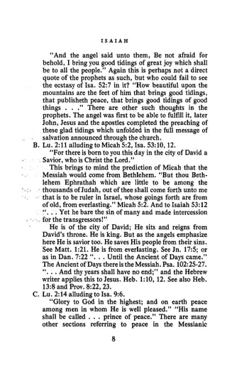 I S A I A H
“And the angel said unto them, Be not afraid for
behold, I bring you good tidings of great joy which shall
be to all the people.” Again this is perhaps not a direct
quote of the prophets as such, but who could fail to see
the ecstasy of Isa. 52:7 in it? “HOWbeautiful upon the
mountains are the feet of him that brings good tidings,
that publisheth peace, that brings good tidings of good
things . . .” There are other such thoughts in the
prophets. The angel was first to be able to fulfill it, later
John, Jesus and the apostles completed the preaching of
these glad tidings which unfolded in the full message of
salvation announced through the church.
B. Lu. 2:ll alluding to Micah 52, Isa. 53:10, 12.
“For there is born to you this day in the city of David a
Savior, who is Christ the Lord.”
This brings to mind the prediction of Micah that the
Messiah would come from Bethlehem. “But thou Beth-
lehem Ephrathah which are little to be among the
thousands of Judah, out of thee shall come forth unto me
1 that is to be ruler in Israel, whose goings forth are from
of old, from everlasting.” Micah 52. And to Isaiah 53:12
Yet he bare the sin of many and made intercession
e transgressors!”
He is of the city of David; He sits and reigns from
David’s throne. He is king. But as the angels emphasize
here He is saviortoo. He saves His peoplefrom their sins.
See Matt. 1:21. He is from everlasting. See Jn. 175; or
as in Dan. 7:22 “. ..Until the Ancient of Days came.”
The Ancient of Days thereistheMessiah. Psa. 102:25-27.
“. ..And thy years shall have no end;” and the Hebrew
writer applies this to Jesus. Heb. l:lO, 12. See also Heb.
13:8and Prov. 8:22,23.
C. Lu. 2:14alludingto Isa. 9:6.
“Glory to God in the highest; and on earth peace
among men in whom He is well pleased.” “His name
shall be called . . . prince of peace.” There are many
other sections referring to peace in the Messianic
8
 
