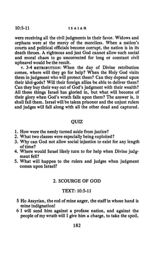 10:s-11 I S A I A H
were receiving all the civil judgments in their favor. Widows and
orphans were at the mercy of the merciless. When a nation’s
courts and political officialsbecome corrupt, the nation is in its
death throes. A righteous and just God cannot allow such social
and moral chaos to go uncorrected for long or constant civil
upheave1would be the result.
v. 3-4 RETRIBUTION:When the day of Divine retribution
comes, where will they go for help? When the Holy God visits
them injudgment who will protect them? Can they depend upon
their idol-gods?Will their foreign allies be able to deliver them?
Can they buy their way out of God’s judgment with their wealth?
All these things Israel has gloried in, but what will become of
their glory when God’s wrath falls upon them? The answer is, it
shall fail them. Israel will be taken prisoner and the unjust rulers
and judges will fall along with all the other dead and captured.
QUIZ
1. How were the needyturned asidefromjustice?
2. What two classes were especiallybeing exploited?
3. Why can God not allow social injustice to exist for any length
4. Where would Israel likely turn to for help when Divine judg-
5. What will happen to the rulers and judges when judgment
of time?
ment fell?
comes upon Israel?
2. SCOURGE OF GOD
TEXT: 10:5-11
5 HoAssyrian, the rod of mine anger, the staff in whose hand is
mine indignation!
6 I will send him against a profane nation, and against the
people of my wrath will I give him a charge, to take the spoil,
182
 