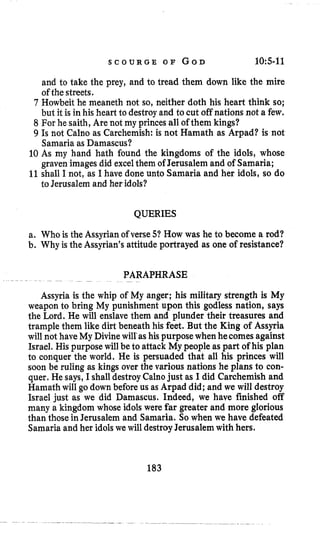 S C O U R G E O F G O D 1O:S-ll
and to take the prey, and to tread them down like the mire
of the streets.
7 Howbeit he meaneth not so, neither doth his heart think so;
but it is in his heart to destroyand to cut off nations not a few.
8 For he saith, Are not my princes all of them kings?
9 Is not Calno as Carchemish: is not Hamath as Arpad? is not
Samaria as Damascus?
10 As my hand hath found the kingdoms of the idols, whose
graven imagesdid excelthem of Jerusalem and of Samaria;
11shall I not, as I have done unto Samaria and her idols, so do
to Jerusalem and her idols?
QUERIES
a. Who is the Assyrianof verse 51 How was he to become a rod?
b. Why is the Assyrian's attitude portrayed as one of resistance?
PARAPHRASE~~ ~
~
Assyria is the whip of My anger; his military strength is My
weapon to bring My punishment upon this godless nation, says
the Lord. He will enslave them and plunder their treasures and
trample them like dirt beneath his feet. But the King of Assyria
will not have My Divinewill'as his purpose when hecomes against
Israel, His purposewill be to attack My people as part of his plan
to conquer the world. He is persuaded that all his princes will
soon be ruling as kings over the various nations he plans to con-
quer. He says, I shalldestroyCalnojust as I did Carchemish and
Hamath will go down beforeus as Arpad did; and we will destroy
Israel just as we did Damascus. Indeed, we have finished off
many a kingdom whose idols were far greater and more glorious
than those in Jerusalem and Samaria. So when we have defeated
Samaria and her idolswe will destroyJerusalemwith hers.
183
 