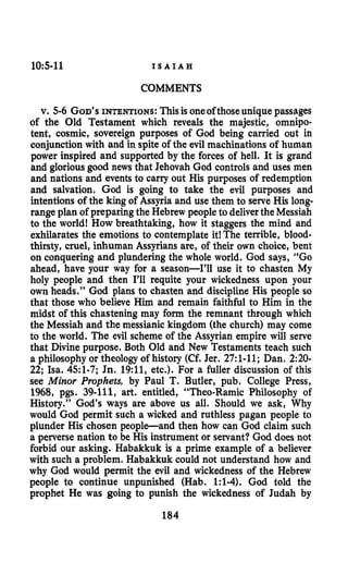 10:5-11 I S A I A H
COMMENTS
v. 5-6GOD’SINTENTIONS: Thisis oneofthoseunique passages
of the Old Testament which reveals the majestic, omnipo-
tent, cosmic, sovereign purposes of God being carried out in
conjunction with and in spite of the evil machinations of human
power inspired and supported by the forces of hell. It is grand
and gloriousgood news that Jehovah God controls and uses men
and nations and events to carry out His purposes of redemption
and salvation. God is going to take the evil purposes and
intentions of the king of Assyria and use them to serve His long-
range plan of preparing the Hebrewpeopleto deliverthe Messiah
to the world! How breathtaking, how it staggers the mind and
exhilarates the emotions to contemplate it!The terrible, blood-
thirsty, cruel, inhuman Assyrians are, of their own choice, bent
on conquering and plundering the whole world. God says, “Go
ahead, have your way for a season-I’ll use it to chasten My
holy people and then I’ll requite your wickedness upon your
own heads.” God plans to chasten and discipline His people so
that those who believe Him and remain faithful to Him in the
midst of this chastening may form the remnant through which
the Messiah and the messianic kingdom (the church) may come
to the world. The evil scheme of the Assyrian empire will serve
that Divine purpose. Both Old and New Testaments teach such
a philosophy or theology of history (Cf. Jer. 27:l-11;Dan. 2:20-
22;Isa. 451-7;Jn.19:11,etc.). For a fuller discussion of this
see Minor Prophets, by Paul T. Butler, pub. College Press,
1968,pgs. 39-111, art. entitled, “Theo-Ramic Philosophy of
History.” God’s ways are above us all. Should we ask, Why
would God permit such a wicked and ruthless pagan people to
plunder His chosen peopleand then how can God claim such
a perverse nation to be His instrument or servant? God does not
forbid our asking. Habakkuk is a prime example of a believer
with such a problem. Habakkuk could not understand how and
why God would permit the evil and wickedness of the Hebrew
people to continue unpunished (Hab. 1:l-4).God told the
prophet He was going to punish the wickedness of Judah by
184
 