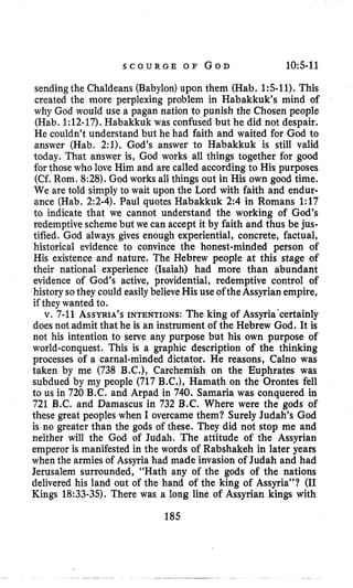 S C O U R G E O F GOD 10:5-11
sendingthe Chaldeans (Babylon)upon them (Hab. 1:5-11).This
created the more perplexing problem in Habakkuk’s mind of
why God would use a pagan nation to punish the Chosen people
(Hab. 1:12-17).Habakkuk was confused but he did not despair.
He couldn’t understand but he had faith and waited for God to
answer (Hab. 2:1), God’s answer to Habakkuk is still valid
today. That answer is, God works all things together for good
for those who love Him and are called according to His purposes
(Cf. Rom. 8:28).God works all things out in His own good time.
We are told simply to wait upon the Lord with faith and endur-
ance (Hab, 2:2-4).Paul quotes Habakkuk 2:4 in Romans 1:17
to indicate that we cannot understand the working of God’s
redemptivescheme but we can accept it by faith and thus be jus-
tified. God always gives enough experiential, concrete, factual,
historical evidence to convince the honest-minded person of
His existence and nature. The Hebrew people at this stage of
their national experience (Isaiah) had more than abundant
evidence of God’s active, providential, redemptive control of
historysothey could easily believeHis use oftheAssyrian empire,
if theywanted to.
v. 7-11 ASSYRIA’SINTENTIONS:The king of Assyria‘certainly
doesnot admit that he is an instrument of the Hebrew God. It is
not his intention to serve any purpose but his own purpose of
world-conquest. This is a graphic description of the thinking
processes of a carnal-minded dictator. He reasons, Calno was
taken by me (738 B.C.), Carchemish on the Euphrates was
subdued by my people (717 B.C.), Hamath on the Orontes fell
to us in 720 B.C. and Arpad in 740. Samaria was conquered in
721 B.C. and Damascus in 732 B.C. Where were the gods of
these great peoples when I overcame them? Surely Judah’s God
is no greater than the gods of these. They did not stop me and
neither will the God of Judah. The attitude of the Assyrian
emperor is manifested in the words of Rabshakeh in later years
when the armies of Assyria had made invasion of Judah and had
Jerusalem surrounded, “Hath any of the gods of the nations
delivered his land out of the hand of the king of Assyria”? (I1
Kings 18:33-35).There was a long line of Assyrian kings with
185
 