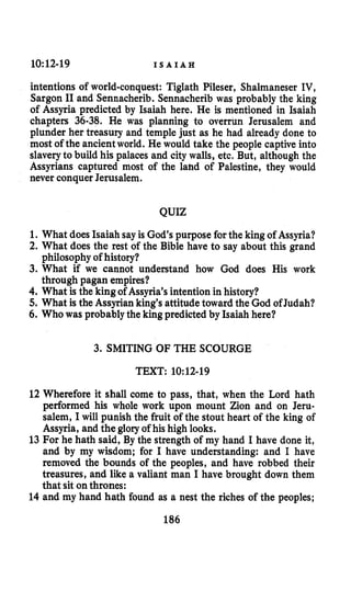10:12-19 I S A I A H
intentions of world-conquest: Tiglath Pileser, Shalmaneser IV,
Sargon I1and Sennacherib. Sennacherib was probably the king
of Assyria predicted by Isaiah here. He is mentioned in Isaiah
chapters 36-38. He was planning to overrun Jerusalem and
plunder her treasury and temple just as he had already done to
most of the ancientworld. He would take the people captive into
slaveryto build his palaces and city walls, etc. But, although the
Assyrians captured most of the lahd of Palestine, they would
never conquer Jerusalem.
QUIZ
1. What does Isaiah sayis God’s purpose forthe king of Assyria?
2. What does the rest of the Bible have to say about this grand
3. What if we cannot understand how God does His work
4. What is the king of Assyria’s intention in history?
5. What is the Assyrian king’s attitude toward the God of Judah?
6. Who was probablythe king predicted by Isaiah here?
philosophy of history?
through pagan empires?
3. SMITING OF THE SCOURGE
TEXT: 10:12-19
12 Wherefore it shall come to pass, that, when the Lord hath
performed his whole work upon mount Zion and on Jeru-
salem, I will punish the fruit of the stout heart of the king of
Assyria, and the glory of his high looks.
13 For he hath said, By the strength of my hand I have done it,
and by my wisdom; for I have understanding: and I have
removed the bounds of the peoples, and have robbed their
treasures, and like a valiant man I have brought down them
that sit onthrones:
14 and my hand hath found as a nest the riches of the peoples;
186
 