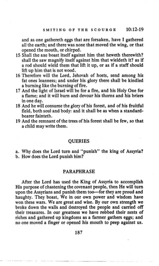 S M I T I N G O F T H E S C O U R G E 10:12-19
and as one gathereth eggs that are forsaken, have I gathered
allthe earth; and there was none that moved the wing, or that
opened the mouth, or chirped.
15 Shall the axe boast itself against him that heweth therewith?
shallthe saw magnify itself against him that wieldeth it? as if
a rod should wield them that lift it up, or as if a staff should
lift up him that is not wood.
16 Therefore will the Lord, Jehovah of hosts, send among his
fat ones leanness; and under his glory there shall be kindled
a burning likethe burning of fire.
17 And the light of Israel will be for a fire, and his Holy One for
a flame; and it will burn and devour his thorns and his briers
in one day.
18 And he will consume the glory of his forest, and of his fruitful
field, both soul and body: and it shall be as when a standard-
bearer fainteth.
19 And the remnant of the trees of his forest shall be few, so that
a child may writethem.
QUERIES
a. Why does the Lord turn and “punish” the king of Assyria?
b. How doesthe Lord punish him?
PARAPHRASE
After the Lord has used the King of Assyria to accomplish
His purpose of chastening the covenant people, then He will turn
upon the Assyrians and punish them too-for they are proud and
haughty. They boast, We in our own power and wisdom have
won these wars. We are great and wise. By our own strength we
broke down the walls and destroyed the people and carried off
their treasures. In our greatness we have robbed their nests of
riches and gathered up kingdoms as a farmer gathers eggs; and
no one moved a finger or opened his mouth to peep against us.
187
 