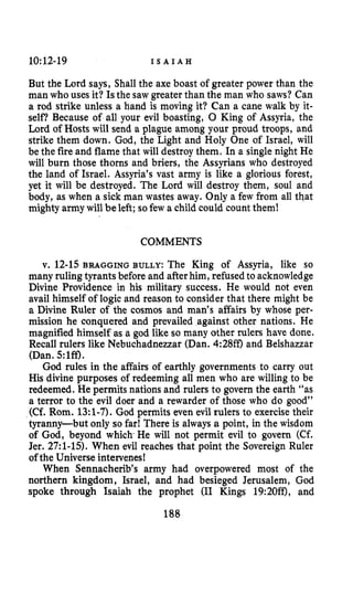 10:12-19 I S A I A H
But the Lord says, Shall the axe boast of greater power than the
man who uses it? Isthe saw greater than the man who saws?Can
a rod strike unless a hand is moving it? Can a cane walk by it-
self? Because of all your evil boasting, 0 King of Assyria, the
Lord of Hosts will send a plague among your proud troops, and
strike them down. God, the Light and Holy One of Israel, will
be the fire and flame that will destroy them. In a single night He
will burn those thorns and briers, the Assyrians who destroyed
the land of Israel. Assyria’s vast army is like a glorious forest,
yet it will be destroyed. The Lord will destroy them, soul and
body, as when a sick man wastes away. Only a few from all that
mighty army will beleft; sofew a child could count them!
COMMENTS
v. 12-15 BRAGGING BULLY: The King of Assyria, like so
many ruling tyrants before and afterhim, refused to acknowledge
Divine Providence in his military success. He would not even
avail himself of logic and reason to consider that there might be
a Divine Ruler of the cosmos and man’s affairs by whose per-
mission he conquered and prevailed against other nations. He
magnified himself as a god like so many other rulers have done.
Recall rulers like Nebuchadnezzar (Dan. 4:28ff)and Belshazzar
(Dan. 5:lff).
God rules in the affairs of earthly governments to carry out
His divine purposes of redeeming all men who are willing to be
redeemed. He permits nations and rulers to govern the earth “as
a terror to the evil doer and a rewarder of those who do good”
(Cf. Rom. 13:l-7). God permits even evil rulers to exercise their
tyranny-but only so far! There is always a point, in the wisdom
of God,beyond whichHe will not permit evil to govern (Cf.
Jer. 27:l-15).When evil reaches that point the Sovereign Ruler
of the Universe intervenes!
When Sennacherib’s army had overpowered most of the
northern kingdom, Israel, and had besieged Jerusalem, God
spoke through Isaiah the prophet (I1 Kings 19:20ff), and
188
 