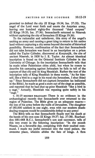 S M I T I N G O F T H E S C O U R G E 10:12-19
promised to defend the city (I1 Kings 19:34; Isa. 37:35). The
angel of the Lord went forth and smote the Assyrian army,
leaving one hundred eighty-five thousand “dead corpses”
(I1 Kings 19:35; Isa. 37:36), Sennacherib returned to Nineveh
withoutcapturing the cityof Jerusalem (I1Kings19:36).
To the rationalist and unbeliever, this story of the angel’s
smiting an army and causing a great king to return to his native
land without capturing a city seemsbeyond therealm of historical
possibility. However, confirmation of the fact that Sennacherib
did not take Jerusalem was found in an inscription on a prism
called the Taylor Cylinder, discovered at Kouyunjik, the site of
ancient Nineveh, in 1830 by J. E. Taylor. An almost identical
inscription is found on the Oriental Institute Cylinder in the
University of Chicago. In the inscription Sennacherib tells that
he made other Palestinian cities yield, but when he comes to
describe his campaing against Jerusalem he fails to tell of the
capture of that city and its king Hezekiah. Rather the text of the
inscription tells of King Hezekiah in these words, “As for him-
self, likea bird in a cage in his royal city Jerusalem, I shut (him)
up.” Since Sennacherib did not capture Jerusalem (as indicated
in the Bible), he made as good a storyout of the siegeas possible,
and reported that he had shut up poor Hezekiah “like a bird in
a cage.” Actually, Hezekiah was reposing quite safely in his
4 6 cage.”
v. 16-19 BROKEN BRAGGART: There is no evidence in the
archaeological records that Sennacherib ever returned to the
region of Palestine. The Bible gives us an adequate reason-
the loss of his army before the walls of Jerusalem. The slaughter
of 185,000 soldiers in one night, even with our modern death-
dealingweapons would be considerable defeat to any army!
The Bible tells us that Sennacherib finally met his death at
the hands of his own sons (I1Kings 19:37;Isa. 37:38). Esarhad-
don (681-668 B.C.), Sennacherib’s son and successor, tells of
this very event in the following inscription: “In the month
Nisanu, on a favorable day, complying with their exalted com-
mand, I made my joyful entrance into the royal palace, the
awesome place, wherein abides the fate of kings. A firm
189
 