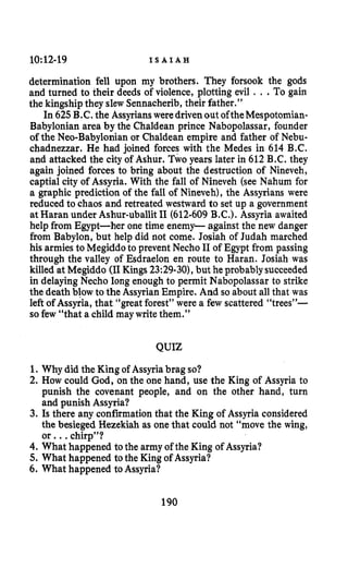 10:12-19 I S A I A H
determination fell upon my brothers. They forsook the gods
and turned to their deeds of violence, plotting evil . ..To gain
the kingship they slew Sennacherib,their father.”
In 625B.C. the Assyrians weredrivenout oftheMespotomian-
Babylonian area by the Chaldean prince Nabopolassar, founder
of the Neo-Babylonian or Chaldean empire and father of Nebu-
chadnezzar. He had joined forces with the Medes in 614 B.C.
and attacked the city of Ashur. Two years later in 612 B.C. they
again joined forces to bring about the destruction of Nineveh,
captial city of Assyria. With the fall of Nineveh (see Nahum for
a graphic prediction of the fall of Nineveh), the Assyrians were
reduced to chaos and retreated westward to set up a government
at Haran under Ashur-uballitI1 (612-609B.C.). Assyria awaited
help from Egypt-her one time enemy- against the new danger
from Babylon, but help did not come. Josiah of Judah marched
his armies to Megiddoto prevent Necho I1of Egypt from passing
through the valley of Esdraelon en route to Haran. Josiah was
killed at Megiddo (I1 Kings 23:29-30), but he probablysucceeded
in delaying Necho long enough to permit Nabopolassar to strike
the death blow to the Assyrian Empire. And so about all that was
left of Assyria, that “great forest’’were a few scattered “trees”-
sofew “that a child may writethem.”
QUIZ
1.Why did the King of Assyria brag so?
2. How could God, on the one hand, use the King of Assyria to
punish the covenant people, and on the other hand, turn
and punish Assyria?
3. Is there any confirmation that the King of Assyria considered
the besieged Hezekiah as one that could not “move the wing,
or. ..chirp”?
4. What happened to the army of the King of Assyria?
5. What happened tothe King of Assyria?
6. What happened to Assyria?
190
 
