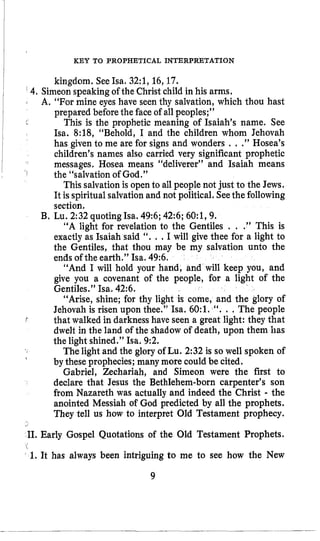 KEY TO PROPHETICAL INTERPRETATION
kingdom, SeeIsa. 32:1,16,17.
4.Simeon speakingof the Christ child in his arms,
A. “For mine eyes have seen thy salvation, which thou hast
prepared before the faceof all peoples;”
This is the prophetic meaning of Isaiah’s name. See
Isa. 8:18, “Behold, I and the children whom Jehovah
has given to me are for signs and wonders . ..” Hosea’s
children’s names also carried very significant prophetic
messages. Hosea means “deliverer” and Isaiah means
the “salvation of God.”
This salvation is open to all people not just to the Jews.
It is spiritualsalvationand not political, Seethe following
section.
“A light for revelation to the Gentiles . . .” This is
exactly as Isaiah said “. . .I will give thee for a light to
the Gentiles, that thou may be my salvation unto the
ends of the earth.” Isa. 49:6,
“And I will hold your hand, and will keep you, and
give you a covenant of the people, for a light of the
Gentiles.” Isa. 42:6.
“Arise, shine; for thy light is come, and the glory of
Jehovah is risen upon thee.” Isa. 60:l. “. . .The people
that walked in darkness have seen a great light: they that
dwelt in the land of the shadow of death, upon them has
the light shined.” Isa. 9:2.
Thelight and the glory of Lu. 2:32 is so well spoken of
by these prophecies; many more could be cited.
Gabriel, Zechariah, and Simeon were the first to
declare that Jesus the Bethlehem-born carpenter’s son
from Nazareth was actually and indeed the Christ - the
anointed Messiah of God predicted by all the prophets.
They tell us how to interpret Old Testament prophecy.
J
B. Lu. 2:32quotingIsa. 49:6;42:6;60:1,9.
f
,
11. Early Gospel Quotations of the Old Testament Prophets.
1%
c 1. It has always been intriguing to me to see how the New
9
 