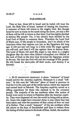 10:20-27 I S A I A H
PARAPHRASE
Then at last, those left in Israel and in Judah will trust the
Lord, the Holy One of Israel, instead of fearing the Assyrians.
A remnant of them will return to the mighty God. But though
Israel be now as many as the sands alongthe shore, yet only a few
of them will be left to return at that time; God has rightlydecided
todestroy His people: Yes, it has already been decided by the
Lord God of Hosts to consume them. Therefore the Lord God
of Hosts says, 0My people in Jerusalem, don’t be afraid of the
Assyrians when they oppress you just as the Egyptians did long
ago; It will not last very long; in a little while My anger against
you will end, and then it will rise against them to destroy them.
The’Lord of Hosts will send His angel to slay them in a mighty
slaughter like the time when Gideon triumphed over Midian at
the rock of Oreb or the time God drowned the Egyptian armies
in the sea. Onthat day God will end the bondage of His people.
HISwill.break the slave-yoke off their necks, and destroy it as
decreed
> >- - 7 I ,
COMMENTS
v. 20-23 ~EPENTINGREMNANT: A shear, “remnant” of Israel
would survive the Assyrian captivity. Remnant is a small “left-
over.” In this case the “left-over” piece of Israel is precious to
God for it is the only part of the whole nation which has repented
and turned back to Jehovah. The Assyrian captivity served as a
sifting experience for those who claimed to be the covenant
people. The majority of the ten northern tribes (the nation of
Israel) were never to return to Palestineafter the Assyrian captiv-
ity. They were dispersed all overthe world by beingsoldasslaves,
etc. Somewho might have returned chose to stay where they had
been taken and were the ancestors of that colony of Jews we read
of in Esther. That a small “remnant” of the ten northern tribes
did return in the days of Zerubbabel and Ezra is evident from
the listingoftribal namesinthebookofEzra. Judah, the southern
192
 