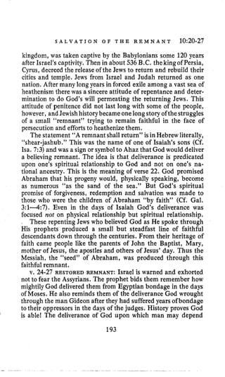 S A L V A T I O N O F T H E R E M N A N T 10:20-27
kingdom, was taken captive by the Babylonians some 120 years
after Israel’scaptivity. Then in about 536B.C. thekingof Persia,
Cyrus, decreed the releaseof the Jews to return and rebuild their
cities and temple. Jews from Israel and Judah returned as one
nation. After many longyears in forced exile among a vast sea of
heathenism there was a sincere attitude of repentance and deter-
mination to do God’s will permeating the returning Jews. This
attitude of penitence did not last long with some of the people,
however, and Jewish historybecame one longstoryofthestruggles
of a small “remnant” trying to remain faithful in the face of
persecution and effortsto heathenize them.
The statement “A remnant shallreturn” is in Hebrewliterally,
“shear-jashub.” This was the name of one of Isaiah’s sons (Cf.
Isa. 7:3)and was a sign or symbolto Ahaz that God would deliver
a believing remnant. The idea is that deliverance is predicated
upon one’s spiritual relationship to God and not on one’s na-
tional ancestry. This is the meaning of verse 22. God promised
Abraham that his progeny would, physically speaking, become
as numerous “as the sand of the sea.” But God’s spiritual
promise of forgiveness, redemption and salvation was made to
those who were the children of Abraham “by faith” (Cf. Gal.
3:1-4:7). Even in the days of Isaiah God’s deliverance was
focused not on physical relationship but spiritual relationship.
, These repenting Jews who believed God as He spoke through
His prophets produced a small but steadfast line of faithful
descendants down through the centuries. From their heritage of
faith came people like the parents of John the Baptist, Mary,
mother of Jesus, the apostles and others of Jesus’ day. Thus the
Messiah, the “seed” of Abraham, was produced through this
faithful remnant.
v. 24-27 RESTORED REMNANT: Israel is warned and exhorted
not to fear the Assyrians. The prophet bids them remember how
mightily God delivered them from Egyptian bondage in the days
of Moses. He also reminds them of the deliverance God wrought
through the man Gideon after they had suffered years ofbondage
to their oppressors in the days of the judges. History proves God
is able! The deliverance of God upon which man may dependl
193
 