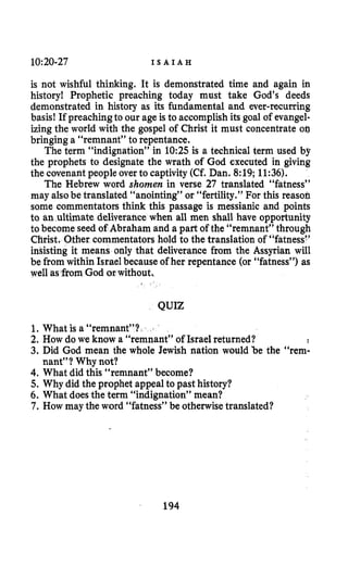10:20-27 I S A I A H
is not wishful thinking. It is demonstrated time and again in
history! Prophetic preaching today must take God’s deeds
demonstrated in history as its fundamental and ever-recurring
basis! If preachingto our age is to accomplish its goal of evangel-
izing the world with the gospel of Christ it must concentrate 00
bringing a “remnant” to repentance.
The term “indignation” in 10:25 is a technical term used by
the prophets to designate the wrath of God executed in giving
the covenantpeople over to captivity (Cf. Dan. 8:19;11:36).
The Hebrew word shomen in verse 27 translated “fatness”
may alsobe translated “anointing” or “fertility.” For this reasob
some commentators think this passage is messianic and points
to an ultimate deliverance when all men shall have opportunity
to become seed of Abraham and a part of the “remnant” through
er commentators hold to the translation of “fatness!’
means only that deliverance from the Assyrian will
be from within Israel because of her repentance (or “fatness”) as
well asfrom God or withou
QUIZ
1.What is a “remnant”?
2. How do we know a “remnant” of Israel returned?
3. Did God mean the whole Jewish nation would be the “rem-
4. What did this “remnant” become?
5.Why did the prophet appeal to past history?
6. What doesthe term “indignation” mean?
7. How may the word “fatness” be otherwisetranslated?
nant”? Why not?
194
 