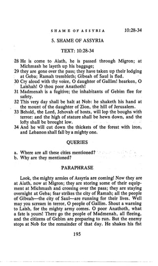 S H A M E O F A S S Y R I A 10:28-34
5. SHAME OF ASSYRIA
TEXT: 10:28-34
E8 He is come to Aiath, he is passed through Migron; at
Michmash he layeth up his baggage;
29 they are gone over the pass; they have taken up their lodging
at Geba; Ramah trembleth; Gibeah of Saul is fled.
30 Cry aloud with thy voice, 0 daughter of Galliml hearken, 0
Laishahl 0 thou poor Anathoth!
31 Madmenah is a fugitive; the inhabitants of Gebim flee for
safety.
32 This very day shall be halt at Nob: he shaketh his hand at
the mount of the daughter of Zion, the hill of Jerusalem.
33 Behold, the Lord, Jehovah of hosts, will lop the boughs with
terror: and the high of stature shall be hewn down, and the
lofty shall be brought low.
34 And he will cut down the thickets of the forest with iron,
and Lebanon shall fallby a mighty one.
QUERIES
a. Where are all these cities mentioned?
b. Why are they mentioned?
PARAPHRASE
Look, the mighty armies of Assyria are coming! Now they are
at Aiath, now at Migron; they are storing some of their equip-
ment at Michmash and crossing over the pass; they are staying
overnight at Geba; fear strikesthe city of Ramah; all the people
of Gibeah-the city of Saul-are running for their lives. Well
may you scream in terror, 0 people of Gallim. Shout a warning
to Laish, for the mighty army comes. 0 poor Anathoth, what
a fate is yours! There go the people of Madmenah, all fleeing,
and the citizens of Gebim are preparing to run. But the enemy
stops at Nob for the remainder of that day. He shakes his fist
195
 