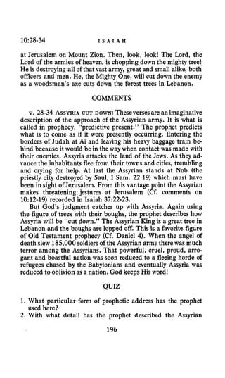 10:28-34 I S A I A H
at Jerusalem on Mount Zion. Then, look, look! The Lord, the
Lord of the armies of heaven, is chopping down the mighty tree!
He is destroying all of that vast army, great and small alike, both
officers and men. He, the Mighty One, will cut down the enemy
as a woodsman’s axe cuts down the forest trees in Lebanon.
COMMENTS
v. 28-34 ASSYRIACUT DOWN: Theseversesare an imaginative
description of the approach of4he Assyrian army. It is what is
called in prophecy, “predictive present.” The prophet predicts
what is to come as if it were presently occurring. Entering the
borders of Judah at Ai and leaving his heavy baggage train be-
hind because it wauld be in the way when contact was made with
their enemies, Assyria attacks the land of the Jews. As they ad-
vance the inhabitants flee from their towns and cities, trembling
and crying for help. At last the Assyrian stands at Nob (the
priestly city destroyed by Saul, I Sam. 22:19) which must have
been insight of Jerusalem. From this vantage point the Assyrian
makes threatening-jestures at Jerusalem (Cf. comments on
10:12-19) recorded in Isaiah 37:22-23.
But God’s judgment catches up with Assyria. Again using
the figure of trees with their boughs, the prophet describes how
Assyria will be “cut down.” The Assyrian King is a great tree in
Lebanon and the boughs are lopped off. This is a favorite figure
of Old Testament prophecy (Cf. Daniel 4). When the angel of
death slew 185,000soldiersof the Assyrian army there was much
terror among the Assyrians. That powerful, cruel, proud, arro-
gant and boastful nation was soon reduced to a fleeing horde of
refugees chased by the Babylonians and eventually Assyria was
reduced to oblivionas a nation. God keeps His word!
QUIZ
1. What particular form of prophetic address has the prophet
2. With what detail has the prophet described the Assyrian
used here?
196
 