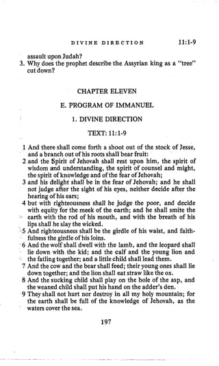 D I V I N E D I R E C T I O N 11:1.9
assault upon Judah?
cut down?
3. Why does the prophet describethe Assyrian king as a “tree”
CHAPTER ELEVEN
E. PROGRAM OF IMMANUEL
1. DIVINE DIRECTION
TEXT: 11~1-9
1And there shall come forth a shoot out of the stock of Jesse,
and abranch out of his roots shallbear fruit:
2 and the Spirit of Jehovah shall rest upon him, the spirit of
wisdom and understanding, the spirit of counsel and might,
the spirit of knowledgeand of the fear of Jehovah;
3 and his delight shall be in the fear of Jehovah; and he shall
not judge after the sight of his eyes, neither decide after the
hearing of his ears;
4 but with righteousness shall he judge the poor, and decide
with equity for the meek of the earth; and he shall smite the
J , earth with the rod of his mouth, and with the breath of his
lipsshall he slaythe wicked.
5 And righteousness shall be the girdle of his waist, and faith-
fulnessthe girdle of his loins.
6 And the wolf shall dwell with the lamb, and the leopard shall
lie down with the kid; and the calf and the young lion and
the fatlingtogether; and a little child shall lead them.
7 And the cow and the bear shallfeed; their young ones shall lie
down together; and the lion shall eat straw like the ox.
8 And the sucking child shall play on the hole of the asp, and
the weaned child shall put his hand on the adder’s den.
9 They shall not hurt nor destroy in all my holy mountain; for
the earth shall be full of the knowledge of Jehovah, as the
waterscover the sea.
197
 