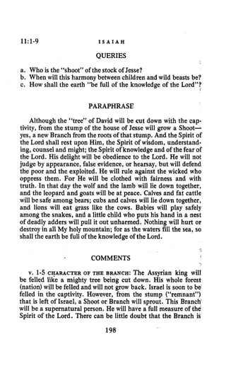 1l:l-9 I S A I A H
QUERIES
a. Who is the “shoot” of the stock of Jesse?
b. When will this harmony between children and wild beasts be?
c. How shall the earth “be full of the knowledge of the Lord”?
PARAPHRASE
Although the “tree” of David will be cut down with the cap-
tivity, from the stump of the house of Jesse will grow a Shoot-
yes, a new Branch fromthe roots of that stump. And the Spirit of
the Lord shall rest upon Him, the Spirit of wisdom, understand-
ing, counsel and might; the Spirit of knowledge and of the fear of
the Lord. His delight will be obedience to the Lord. He will not
judge by appearance, false evidence, or hearsay, but will defend
the poor and the exploited. He will rule against the wicked who
oppress them. For He will be clothed with fairness and with
truth. In that day the wolf and the lamb will lie down together,
and the leopard and goats will be at peace. Calves and fat cattle
will be safe among bears; cubs and calves will lie down together,
and lions will eat grass like the cows. Babies will play safely
amongthe snakes, and a little child who puts his hand in a nest
of deadly adders will pull it out unharmed. Nothing will hurt OP
destroy in all My holy mountain; for as the waters fill the sea, so
shallthe earth be full of the knowledge of the Lord.
COMMENTS
v. 1-5CHARACTER OF THE BRANCH: The Assyrian king will
be felled like a mighty tree being cut down. His whole forest
(nation)will be felled and will not grow back. Israel is soon to be‘
felled in the captivity. However, from the stump (“remnant”)
that is left of Israel, a Shoot or Branch will sprout. This Branch
will be a supernatural person. He will have a full measure of the
Spirit of the Lord. There can be little doubt that the Branch is
198
 