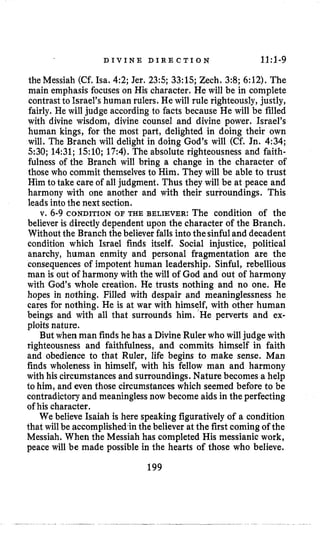 D I V I N E D I R E C T I O N 11:l-9
the Messiah (Cf.Isa. 42; Jer. 23:s;33:15;Zech. 3:8; 6:12).The
main emphasis focuses on His character. He will be in complete
contrastto Israel’s human rulers. He will rule righteously, justly,
fairly. He will judge according to facts because He will be filled
with divine wisdom, divine counsel and divine power. Israel’s
human kings, for the most part, delighted in doing their own
will. The Branch will delight in doing God’s will (Cf. Jn. 4:34;
530; 14:31;1510; 17:4).The absolute righteousness and faith-
fulness of the Branch will bring a change in the character of
those who commit themselves to Him. They will be able to trust
Him to take care of all judgment. Thus they will be at peace and
harmony with one another and with their surroundings. This
leads into the next section.
v. 6-9 CONDITION OF THE BELIEVER: The condition of the
believer is directly dependent upon the character of the Branch.
Without the Branch the believer falls into thesinfuland decadent
condition which Israel finds itself. Social injustice, political
anarchy, human enmity and personal fragmentation are the
consequencesof impotent human leadership. Sinful, rebellious
man is out of harmony with the will of God and out of harmony
with God’s whole creation. He trusts nothing and no one. He
hopes in nothing. Filled with despair and meaninglessness he
cares for nothing. He is at war with himself, with other human
beings and with all that surrounds him. ’He perverts and ex-
ploits nature.
But when man findshe has a DivineRuler who will judge with
righteousness and faithfulness, and commits himself in faith
and obedience to that Ruler, life begins to make sense. Man
finds wholeness in himself, with his fellow man and harmony
with his circumstances and surroundings. Nature becomes a help
to him, and even those circumstances which seemed before to be
contradictory and meaninglessnow become aids in the perfecting
of his character.
We believe Isaiah is here speaking figuratively of a condition
that will be accomplishedzin the believer at the first comingof the
Messiah. When the Messiah has completed His messianic work,
peace will be made possible in the hearts of those who believe.
199
 