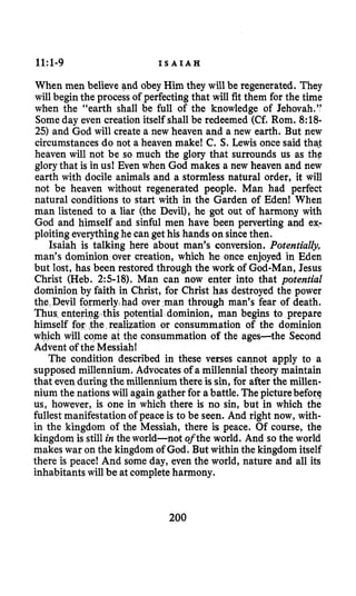 1l:l-9 I S A I A H
When men believe gnd obey Him they will be regenerated. They
will beginthe process of perfecting that will fit them for the time
when the “earth shall be full of the knowledge of Jehovah.”
Someday even creation itself shall be redeemed (Cf. Rom. 8:18-
25) and God will create a new heaven and a new earth. But new
circumstances do not a heaven make! C. S.Lewis once said thaj
heaven will not be so much the glory that surrounds us as the
glory that is in us! Even when God makes a new heaven and new
earth with docile animals and a stormless natural order, it will
not be heaven without regenerated people. Man had perfect
natural conditions to start with in the Garden of Eden! When
man listened to a liar (the Devil), he got out of harmony with
God and himself and sinful men have been perverting and ex-
ploiting everythinghe can get his hands onsincethen.
Isaiah is talking here about man’s conversion. Potentidy,
man’s dominion over creation, which he once enjoyed in Eden
but lost, has been restored through the work of God-Man, Jesus
Christ (Heb. 2:s-18). Man can now enter into that potential
dominion by faith in Christ, for Christ has destroyed the power
the Devil formerly had over man through man’s fear of death.
potential dominion, man begins to prepare
lization or consummation of the dominion
the consummation of the ages-the Second
Advent of the Messiah!
The condition described in these verses cannot apply to a
supposed millennium. Advocates of a millennia1 theory maintain
that evenduringthe millennium there is sin, for after the millen-
nium the nations will again gather for abattle. The picturebefore
us, however, is one in which there is no sin, but in which the
fullest manifestation of peaceis to be seen. And right now, with-
in the kingdom of the Messiah, there is peace. Of course, the
kingdom is still in the world-not ofthe world. And so the world
makes war on the kingdom of God. But within the kingdom itself
there is peace! And some day, even the world, nature and all its
inhabitantswill be at completeharmony.
200
 