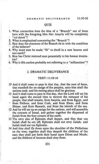 D R A M A T I C D E L I V E R A N C E 11:10-16
QUIZ
1. What connection does the idea of a “Branch” out of Jesse
have with the foregoing idea that Assyria will be completely
f “cut down”?
2.What is emphasized concerningthe “Branch”?
3. How does the character of the Branch tie in with the condition
” of the believer?
4.Why must men be made “fit” to dwell in a new heaven and
new earth?
5. How has Christ restored man potentially to his former domin-
ion?
6. Why is this sectionprobably not referring to a “millennium”?
2. DRAMATIC DELIVERA
TEXT: 11:10-16
10 And it shall come to pass in that day, that the root of Jesse,
that standeth for an ensign of the peoples, unto him shall the
nations seek; and his resting-place shall be glorious.
11And it shall come to pass in that day, that the Lord will set his
hand again the second time to recover the remnant of his
people, that shall remain, from Assyria, and from Egypt, and
t. from Pathros, and from Cush, and from Elam, and from
“
Shinar, and from Hamath, and from the islands of the sea.
12 And he will set up an ensignforthe nations, and will assemble’
the outcasts of Israel, and gather together the dispersed of
Judah from the four corners of the earth.
13The envy also of Ephraim shall depart, and they that vex
Judah shall be cut off Ephraim shall not envy Judah, and
Judah shall not vex Ephraim.
14 And they shall fly down upon the shoulder of the Philistines
on the west; together shall they despoil the children of the
east; they shall put forth their hand upon Edom and Moab;
and the children of Ammon shall obey them.
201
 