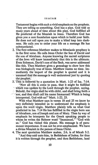I S A I A H
Testament beginswithsuch avividemphasisonthe prophets.
They are telling us something. God has a plan. God told us
many years ahead of time about this plan. God fulfilled all
He predicted of the Messiah in Jesus. Therefore God has
given you a sure foundation upon which to build your faith.
He does not call upon you to make a blind leap into dark-
ness. He calls you to order your life on a message He has
substantiated.
2. The first referenceMatthew makes to Messianic prophecy is
in the first verse. He calls Jesus Christ the Son of David and
the son of Abraham. Anyone knowing the sacred scriptures
of the Jews will know immediately that this is the ultimate.
lomon, David’s son of the flesh,was never addressed
like this. Then Matthew gives a genealogy to show how this
was biologicallytrue of Jesus. Matthew wastes no time. Im-
mediately the’import of the prophet is quoted and it is
t’tthemessage is well understood just by quoting
a quotation in Matt. 1:23 of Isa. 7:14.
come to pass, that it might be fulfilled
by tfie Lord through the prophet, saying,
hall be with child, and shallbring forth a
call his name Immanuel! Which is being
interpreted, God with us!” Matt. 1:22,23.
With what Matthew says in verses 18 and 25 we know he
very definitely intended us to understand the emphasis is
upon the word virgin. Matthew plainly tells us what God
predicted in Isa. 7:14 He has fulfilled in the virgin born son
of Abraham, son of Joseph and son of Mary. Then by way of
emphasis he interprets for the Greek speaking people to
whom he writes the Hebrew word “Immanuel,” “God with
us.” God has visited this planet. His message is of para-
mount importance. It can not be over-emphasized. We have
a divine Messiah in the person of Jesus Christ.
4. The next quotation Matthew makes, 2:6, is of Micah 5 2 .
“And they said unto him, in Bethlehem of Judea; for thus
it is written through the prophet, and thou Bethlehem, land
10
 