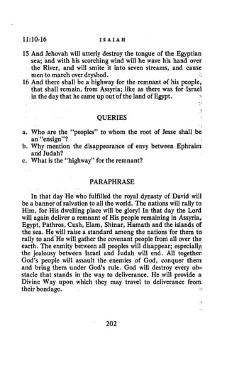 11:10-16 I S A I A H
15 And Jehovah will utterly destroy the tongue of the Egyptian
sea; and with his scorching wind will he wave his hand over
the River, and will smite it into seven streams, and cause
men to march over dryshod.
16 And there shall be a highway for the remnant of his people,
that shall remain, from Assyria; like as there was for Israel
in the daythat he came up out of the land of Egypt.
QUERIES
a. Who are the “peoples” to whom the root of Jesse shall be
b. Why mention the disappearance of envy between Ephraim
c. What is the “highway” for the remnant?
an “ensign”?
and Judah?
PARAPHRASE
In that day He who fulfilled the royal dynasty of David will
be a banner of salvationto allthe world. The nations will rally to
Him, for His dwelling place will be glory! In that day the Lord
will again deliver a remnant of His people remaining in Assyria,
Egypt, Pathros, Cush, Elam, Shinar, Hamath and the islands of
the sea. He,will raise a standard among the nations for them ta
rally to and He will gather the covenant people from all over the
earth. The enmity between all peoples will disappear; especially?
the jealousy between Israel and Judah will end. All togethec
God’s people will assault the enemies of God, conquer them
and bring them under God’s rule. God will destroy every ob+
stacle that stands in the way to deliverance. He will provide a
Divine Way upon which they may travel to deliverance from
their bondage. r:
202
 