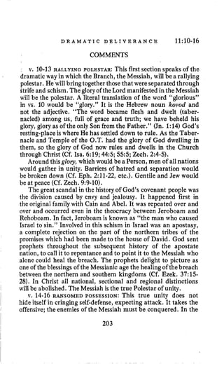 D R A M A T I C D E L I V E R A N C E 11:10-16
COMMENTS
v. 10-13 RALLYING POLESTAR: This first section speaks of the
dramatic way in which the Branch,the Messiah, will be arallying
polestar. He will bringtogether thosethat were separatedthrough
ttrife and schism. Thegloryofthe Lord manifestedinthe Messiah
will be the polestar. A literal translation of the word “glorious”
in vs. 10 would be “glory,” It is the Hebrew noun kovod and
not the adjective. “The word became flesh and dwelt (taber-
nacled) among us, full of grace and truth; we have beheld his
glory, glory as of the only Sonfrom the Father.” (Jn. 1:14) God’s
resting-place is where He has settled down to rule. As the Taber-
nacle and Temple of the O.T. had the glory of God dwelling in
them, so the glory of God now rules and dwells in the Church
through Christ (Cf. Isa. 6:19;44:s;55:s;Zech. 2:4-5).
Around thisglory, which would be aPerson, men of allnations
would gather in unity. Barriers of hatred and separation would
be broken down (Cf. Eph. 2:ll-22, etc.). Gentile and Jew would
be at peace (Cf. Zech. 9:9-10).
The great scandalin the history of God’s covenant people was
the division caused by envy and jealousy. It happened first in
the original familywith Cain and Abel. It was repeated over and
over and occurred even in the theocracy between Jeroboam and
Rehoboam. In fact, Jeroboam is known as “the man who caused
Israel to sin.” Involved in this schism in Israel was an apostasy,
a complete rejection on the part of the northern tribes of the
promises which had been made to the house of David. God sent
prophets throughout the subsequent history of the apostate
nation, to call it to repentance and to point it to the Messiah who
alone could heal the breach. The prophets delight to picture as
one of the blessingsof the Messianic age the healingof thebreach
between the northern and southern kingdoms (Cf. Ezek. 37:15-
28). In Christ all national, sectional and regional distinctions
will be abolished. The Messiah is the true Polestar of unity.
v. 14-16 RANSOMED POSSESSION: This true unity does not
hide itself in cringing self-defense,expecting attack. It takes the
offensive;the enemies of the Messiah must be conquered. In the
203
 