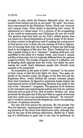 11:10-16 I S A I A H
strength of unity which the Polestar (Messiah) gives, the ran-
somed (both Gentile and Jew in one body) “fly upon” the enemy
(here represented by the Philistines, Mom, Moab and Ammon)
and conquer them. What Isaiah is describing here cannot be
understood in a literal sense. It is a picture of the evangelizing
of the world by missionaries and Christians all over the world!
The glorious hope here held out for God’s unified people does
not consist in a literal despoilation of nomad Arabs of the desert.
It rather consists in the glorioustask of making the savingpower
of God known even to those who are enemies of God in expecta-
tion of rescuing them from the kingdom of Satan and delivering
them to the kingdom of His dear Son. Elton Trueblood has said
o be a “remnant,” keeping itself pure and
t of a wicked world, may reveal a certain
but it is radically differentfrom the pattern
ewonder of heaven is that it is effective,not
arate from the world, but rather by pene-
trating the world. God’s Messianic people (the Church) must
conquer or be conquered!
As remarkable as the unity of God’s “remnant’; is, the secret
of their victory the Lord fights for them. Two great ob-
stacles of the ancient world, the tongue of the Red Sea and the
Euphrates River, vividly blocked the ancient covenant people
from their homeland. In figurative expression Isaiah depicts the
supernatural power of God removing obstacles that stand in the
way of the “remnant’s’’ conquests. The greatest of all obstacles
to the ransomed ones possessing the nations for God are spiritual
obstacles such as lack of love, lack of motive, division, etc. Jesus
promised the disciplesthat if they had faith as a grain of mustard
seed they could say to any mountainous obstacle, “be removed”
and it would be removed intothe deepest sea,Jesuswas speaking,
of course, of spiritual obstacles.
Not only will God remove the obstacles, He will provide The
Way for dramatic, supernatural deliverance. Isaiah is not speak-
ing primarily of the return from Babylonian exile, although that
may be the type of the ultimate deliverance. Rather he is think-
ing of a deliverance so great that it can only be performed by
204
 