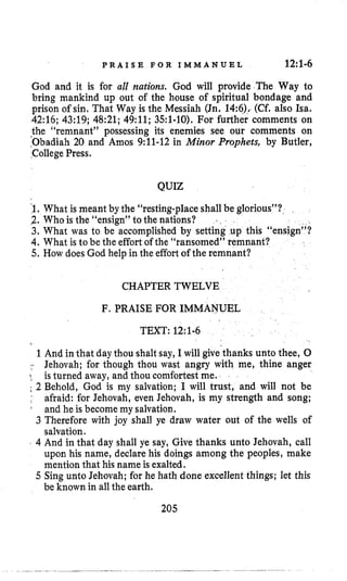 P R A I S E F O R I M M A N U E L 12:1-6
God and it is for all nations. God will provide The Way to
bring mankind up out of the house of spiritual bondage and
prison of sin, That Way is the Messiah (Jn, 14:6),.(Cf. also Isa.
42:16;43:19; 48:21; 49:ll; 351-10). For further comments on
the “remnant” possessing its enemies see our comments on
:Obadiah 20 and Amos 9:ll-12in Minor Prophets, by Butler,
College Press,
QUIZ
$1,What is meant by the “restingplaceshall be glorious”?
2. Who is the “ensign” to the nations?
3. What was to be accomplished by setting up this “ensign”?
4, What is to be the effort of the “ransomed” remnant?
5. How doesGod help in the effortof the remnant?
..
CHAPTER TWELVE
F. PRAISE FOR IMMANUEL
TEXT: 12:1-6
1 And in that day thou shaltsay, I will give’thanksunto thee, 0
Jehovah; for though thou wast angry with me, thine anger
! is turned away,and thou comfortest me.
; 2 Behold, God is my salvation; I will trust, and will not be
,’ afraid: for Jehovah, even Jehovah, is my strength and song;
and he is become my salvation.
3 Therefore with joy shall ye draw water out of the wells of
salvation.
4 And in that day shall ye say, Give thanks unto Jehovah, call
upon his name, declare his doings among the peoples, make
mention that his name is exalted.
5 Sing unto Jehovah; for he hath done excellent things; let this
be known in allthe earth.
205
 