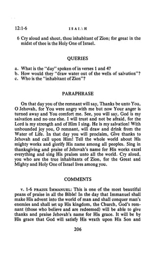 12:1-6 I S A I .  H
6 Cry aloud and shout,thou inhabitant of Zion; for great in the
midst of thee isthe Holy Oneof Israel.
QUERIES
a. What is the “day” spoken of in verses 1 and 41
b. How would they “draw water out of the wells of salvation”?
c. Who is the “inhabitant of Zion”?
PARAPHRASE
On that day you of the remnant will say, Thanks be unto You,
0 Jehovah, for You were angry with me but now Your anger is
turned away and You comfort me. See, you will say, God is my
salvation and no one else. I will trust and not be afraid, for the
Lord is my strength and of Him I sing. He is my salvation! With
unbounded joy you, 0 remnant, will draw and drink from the
Water of Life. In that day you will proclaim, Give thanks to
Jehovah and call upon Him! Tell the whole world about His
mighty works and glorify His name among all peoples. Sing in
thanksgiving and praise of Jehovah’s name for His works excel
everything and sing His praises unto all the world. Cry aloud,
you who are the true inhabitants of Zion, for the Great and
Mighty and Holy Oneof Israel lives among you.
COMMENTS
v. 1-6 PRAISE IMMANUEL:This is one of the most beautiful
peans of praise in all the Bible! In the day that Immanuel shall
make His advent into the world of man and shall conquer man’s
enemies and shall set up His kingdom, the Church, God’s rem-
nant (those who believe and are redeemed) will be able to give
thanks and praise Jehovah’s name for His grace. It will be by
His grace that God will satisfy His wrath upon His Son and
206
 
