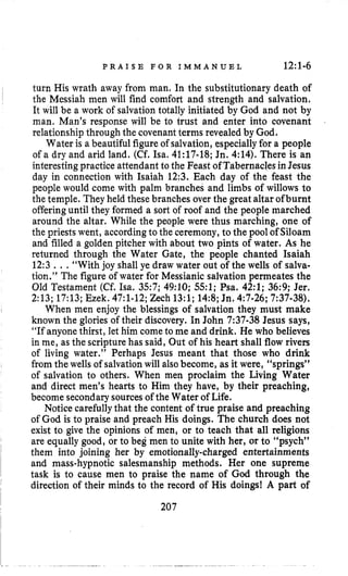 P R A I S E F O R I M M A N U E L 12~1-6
turn His wrath away from man. In the substitutionary death of
the Messiah men will find comfort and strength and salvation.
It will be a work of salvationtotally initiated by God and not by
man, Man’s response will be to trust and enter into covenant
relationship through the covenantterms revealed by God.
Water is a beautiful figureof salvation, especiallyfor a people
of a dry and arid land. (Cf. Isa, 41:17-18;Jn. 4:14). There is an
interestingpractice attendant to the Feast ofTabernaclesin Jesus
day in connection with Isaiah 12:3. Each day of the feast the
people would come with palm branches and limbs of willows to
the temple. They held these branches over the great altar ofburnt
offeringuntil they formed a sort of roof and the people marched
around the altar. While the people were thus marching, one of
the priests went, accordingto the ceremony,to the pool of Siloam
and filled a golden pitcher with about two pints of water. As he
returned through the Water Gate, the people chanted Isaiah
12:3.. .“With joy shall ye draw water out of the wells of salva-
tion.” The figure of water for Messianic salvation permeates the
Old Testament (Cf. Isa. 357; 49:lO; 551; Psa. 42:l; 36:9; Jer.
2:13;17:13;Ezek. 47:l-12;Zech 13:l;14:8;Jn. 4:7-26;7:37-38).
When men enjoy the blessings of salvation they must make
known the glories of their discovery. In John 7:37-38 Jesus says,
“If anyone thirst, let him come to me and drink. He who believes
in me, as the scripture has said, Out of his heart shall flow rivers
of living water.” Perhaps Jesus meant that those who drink
fromthe wells of salvationwill alsobecome, as it were, “springs”
of salvation to others. When men proclaim the Living Water
and direct men’s hearts to Him they have, by their preaching,
become secondarysourcesof the Water of Life.
Notice carefullythat the content of true praise and preaching
of God is to praise and preach His doings. The church does not
exist to give the opinions of men, or to teach that all religions
are equally good, or to beg men to unite with her, or to “psych”
them into joining her by emotionally-charged entertainments
and mass-hypnotic salesmanship methods. Her one supreme
task is to cause men to praise the name of God through the
direction of their minds to the record of His doings! A part of
207
 