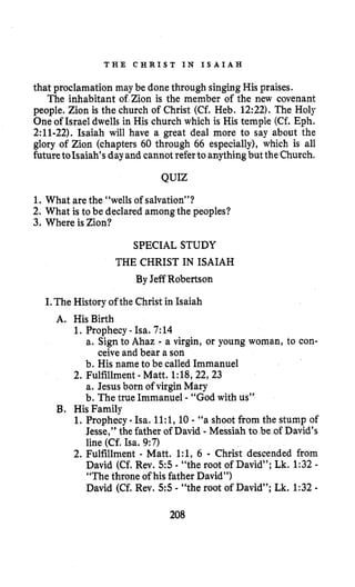 T H E C H R I S T IN I S A I A H
that proclamation may be donethrough singing His praises.
The inhabitant of,Zion is the member of the new covenant
people. Zion is the church of Christ (Cf. Heb. 12:22). The Holy
One of Israel dwells in His church which is His temple (Cf. Eph.
2:ll-22). Isaiah will have a great deal more to say about the
glory of Zion (chapters 60 through 66 especially), which is all
futuretoIsaiah’sdayand cannot referto anythingbut theChurch.
QUIZ
1. What arethe “wells of salvation”?
2. What is to be declared amongthe peoples?
3. Where is Zion?
SPECIAL STUDY
THE CHRIST IN ISAIAH
By Jeff Robertson
I.The History of the Christ in Isaiah
1. Prophecy - Isa. 7:14
A. HisBirth
a. Sign to Ahaz - a virgin, or young woman, to con-
b. His name to be called Immanuel
2. Fulfillment - Matt. 1:18,22,23
a. Jesus born of virgin Mary
b. The true Immanuel - “God with us”
ceive and bear a son
B. His Family
1. Prophecy - Isa, ll:l,10 - “a shoot from the stump of
Jesse,” the father of David - Messiah to be of David’s
line (Cf, Isa. 9:7)
2. Fulfillment - Matt. l:l,6 - Christ descended from
David (Cf. Rev. 5 5 - “the root of David”; Lk. 1:32-
“The throne of his father David”)
David (Cf. Rev. 5 5 - “the root of David”; Lk.1:32-
208
 