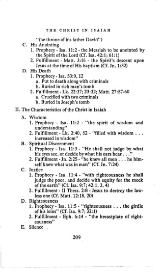 T H E C H R I S T I N I S A I A H
“thethrone of his father David”)
C, His Anointing
1, Prophecy - Isa. 11:2 - the Messiah to be anointed by
2, Fulfillment - Matt. 3:16 - the Spirit’s descent upon
1. Prophecy -Isa. 53:9,12
2. Fulfillment - Lk, 22:37; 23:32; Matt. 27:57-60
the Spirit of the Lord (Cf. Isa. 42:l; 61:l)
Jesus at the time of His baptism (Cf. Jn. 1:32)
a. Put to death alongwith criminals
b. Buried in rich man’s tomb
a. Crucifiedwith two criminals
b. Buried in Joseph’s tomb
D. HisDeath
11,The Characteristics of the Christ in Isaiah
A. Wisdom
1. Prophecy - ha. 11:2 - “the spirit of wisdom and
2. Fulfillment - Lk. 2:40, 52 - “filled with wisdom ...
understanding”
increased in wisdom”
B. Spiritual Discernment
1. Prophecy - Isa. 11:3 - “He shall not judge by what
2. Fulfillment -Jn. 2:25 - “he knew all men ...he him-
his eyes see, or decideby what his ears hear ...”
self knew what was in man” (Cf.Jn. 7:24)
C. Justice
1. Prophecy - Isa. 11:4 - “with righteousness he shall
judge the poor, and decide with equity for the meek
of the earth” (Cf. Isa. 9:7; 42:1,3,4)
2. Fulfillment - I1Thess. 2:8 - Jesus to destroy the law-
lessone (Cf,Matt. 12:18, 20)
D, Righteousness
1. Prophecy - Isa. 11:s- “righteousness ...the girdle
2. Fulfillment - Eph. 6:14 - “the breastplate of right-
of his loins” (Cf. Isa. 9:7; 32:l)
eousness”
E. Silence
209
 