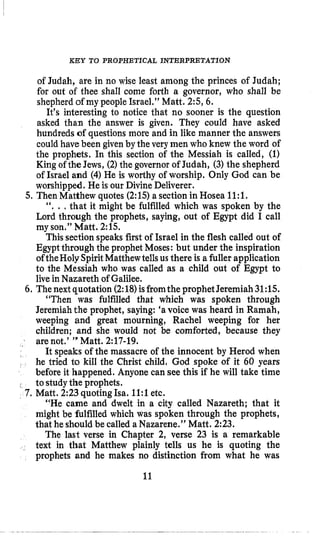 KEY TO PROPHETICAL INTERPRETATION
of Judah, are in no wise least among the princes of Judah;
for out of thee shall come forth a governor, who shall be
shepherd of my people Israel,” Matt. 2:5,6.
It’s interesting to notice that no sooner is the question
asked than the answer is given. They could have asked
hundreds of questions more and in like manner the answers
could have been given by the very inen who knew the word of
the prophets. In this section of the Messiah is called, (1)
King of the Jews, (2)the governor of Judah, (3) the shepherd
of Israel and (4) He is worthy of worship. Only God can be
worshipped. He is our Divine Deliverer.
‘‘. ., that it might be fulfilled which was spoken by the
Lord through the prophets, saying, out of Egypt did I call
my son.” Matt. 2:15.
This sectionspeaks first of Israel in the flesh called out of
Egypt through the prophet Moses: but under the inspiration
oftheHolySpiritMatthewtellsusthere is a fuller application
to the Messiah who was called as a child out of Egypt to
livein Nazareth of Galilee.
6. Thenextquotation (2:18)isfromtheprophetJeremiah 31:15.
“Then was fulfilled that which was spoken through
Jeremiahthe prophet, saying: ‘avoice was heard in Rarnah,
weeping and great mourning, Rachel weeping for her
children; and she would not be comforted, because they
are not.’ ” Matt. 2:17-19.
It speaks of the massacre of the innocent by Herod when
he tried to kill the Christ child, God spoke of it 60 years
before it happened. Anyone can see this if he will take time
“He came and dwelt in a city called Nazareth; that it
might be fulfilled which was spoken through the prophets,
that he should be called a Nazarene.” Matt. 2:23.
The last verse in Chapter 2, verse 23 is a remarkable
text in that Matthew plainly tells us he is quoting the
prophets and he makes no distinction from what he was
5,Then Matthew quotes (2:15)a section in Hosea 11:l.
I to studythe prophets.
7. Matt. 2:23quoting Isa. 11:l etc.
11
 